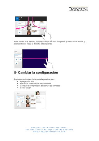  




Para volver a la pantalla completa desde la vista acoplada, puntee en el divisor y
deslice el dedo hacia la derecha o la izquierda.




8- Cambiar la configuración
Puntee en su imagen de la pantalla principal para:
   • Agregar una nota
   • Actualizar su estado de disponibilidad
   • Cambiar la configuración de reenvío de llamadas
   • Cerrar sesión




                      D o d g s o n -­‐ 	
   D o r m a c i ó n 	
   P r o a c t i v a . 	
   	
   	
   	
   	
   	
   	
   	
   	
   	
   	
   	
   	
   	
   	
   	
   	
   	
   	
   	
   	
   	
   	
   	
   	
   	
   	
   	
   	
   	
   	
   	
   	
  
             A v e n i d a 	
   Z a r a u z 	
   8 2 -­‐ b a j o 	
   ( 2 0 0 1 8 ) 	
   D o n o s t i a 	
  
                         w w w . d o d g s o n f o r m a c i o n . c o m 	
  
	
  
 