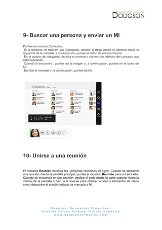  




9- Buscar una persona y enviar un MI
Puntee el mosaico Contactos.
 Si la persona no está en sus Contactos, deslice el dedo desde la derecha hacia la
izquierda de la pantalla, a continuación, puntee el botón de acceso Buscar.
 En el cuadro de búsqueda, escriba el nombre o número de teléfono del contacto que
está buscando.
 Cuando lo encuentre , puntee en la imagen y, a continuación, puntee en el icono de
MI.
 Escriba el mensaje y, a continuación, puntee Entrar.




       	
  




10- Unirse a una reunión

El mosaico Reunión muestra las próximas reuniones de Lync. Cuando se aproxime
una reunión, desde la pantalla principal, puntee el mosaico Reunión para unirse a ella.
Cuando se encuentre en una reunión, deslice el dedo desde la parte superior hacia la
inferior de la pantalla o bien, a la inversa para obtener acceso a elementos de menú
como desactivar el sonido, teclado de marcado y MI.




                       D o d g s o n -­‐ 	
   D o r m a c i ó n 	
   P r o a c t i v a . 	
   	
   	
   	
   	
   	
   	
   	
   	
   	
   	
   	
   	
   	
   	
   	
   	
   	
   	
   	
   	
   	
   	
   	
   	
   	
   	
   	
   	
   	
   	
   	
   	
  
              A v e n i d a 	
   Z a r a u z 	
   8 2 -­‐ b a j o 	
   ( 2 0 0 1 8 ) 	
   D o n o s t i a 	
  
                          w w w . d o d g s o n f o r m a c i o n . c o m 	
  
	
  
 