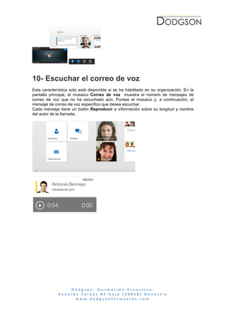  




10- Escuchar el correo de voz
Esta característica solo está disponible si se ha habilitado en su organización. En la
pantalla principal, el mosaico Correo de voz muestra el número de mensajes de
correo de voz que no ha escuchado aún. Puntee el mosaico y, a continuación, el
mensaje de correo de voz específico que desea escuchar.
Cada mensaje tiene un botón Reproducir e información sobre su longitud y nombre
del autor de la llamada.




                      D o d g s o n -­‐ 	
   D o r m a c i ó n 	
   P r o a c t i v a . 	
   	
   	
   	
   	
   	
   	
   	
   	
   	
   	
   	
   	
   	
   	
   	
   	
   	
   	
   	
   	
   	
   	
   	
   	
   	
   	
   	
   	
   	
   	
   	
   	
  
             A v e n i d a 	
   Z a r a u z 	
   8 2 -­‐ b a j o 	
   ( 2 0 0 1 8 ) 	
   D o n o s t i a 	
  
                         w w w . d o d g s o n f o r m a c i o n . c o m 	
  
	
  
 