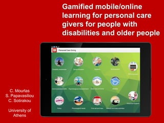 Gamified mobile/online
learning for personal care
givers for people with
disabilities and older people
C. Mourlas
S. Papavasiliou
C. Sotirakou
University of
Athens
 