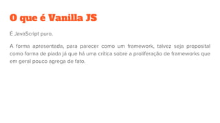 O que é Vanilla JS
É JavaScript puro.
A forma apresentada, para parecer como um framework, talvez seja proposital
como forma de piada já que há uma crítica sobre a proliferação de frameworks que
em geral pouco agrega de fato.
 
