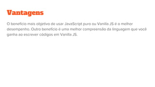 Vantagens
O benefício mais objetivo de usar JavaScript puro ou Vanilla JS é o melhor
desempenho. Outro benefício é uma melhor compreensão da linguagem que você
ganha ao escrever códigos em Vanilla JS.
 