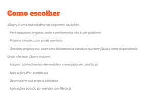 Como escolher
JQuery é uma boa escolha nas seguintes situações:
Para pequenos projetos, onde a performance não é um problema
Projetos simples, com prazo apertado
Grandes projetos que usam uma biblioteca ou estrutura que tem jQuery como dependência
Onde não usar jQuery incluem:
Adquirir conhecimento intermediário e avançado em JavaScript
Aplicações Web complexas
Desenvolver sua própria biblioteca
Aplicações do lado do servidor com Node.js
 
