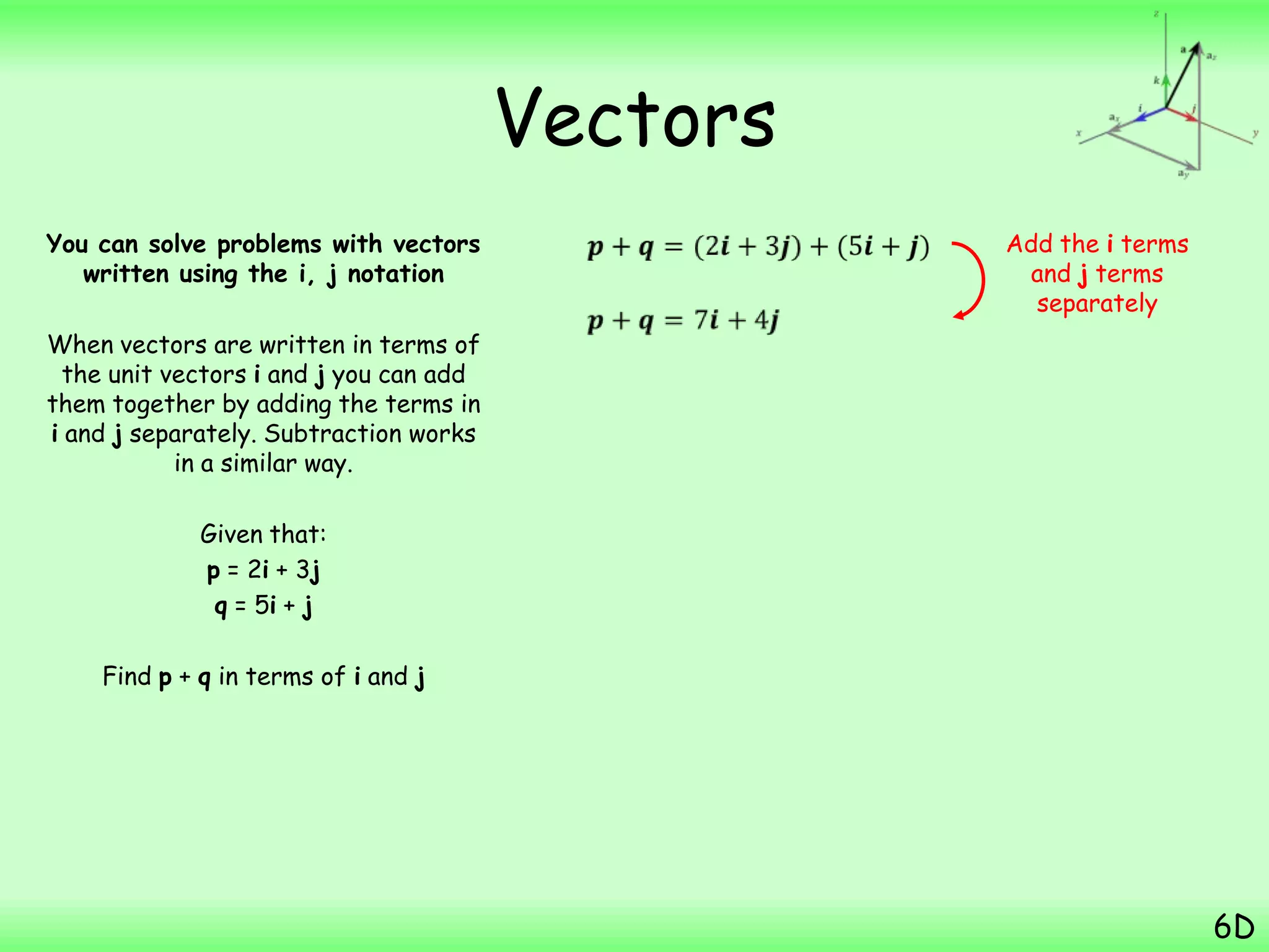 Vectors
You can solve problems with vectors
written using the i, j notation
When vectors are written in terms of
the unit vectors i and j you can add
them together by adding the terms in
i and j separately. Subtraction works
in a similar way.
Given that:
p = 2i + 3j
q = 5i + j
Find p + q in terms of i and j
6D
Add the i terms
and j terms
separately
 
