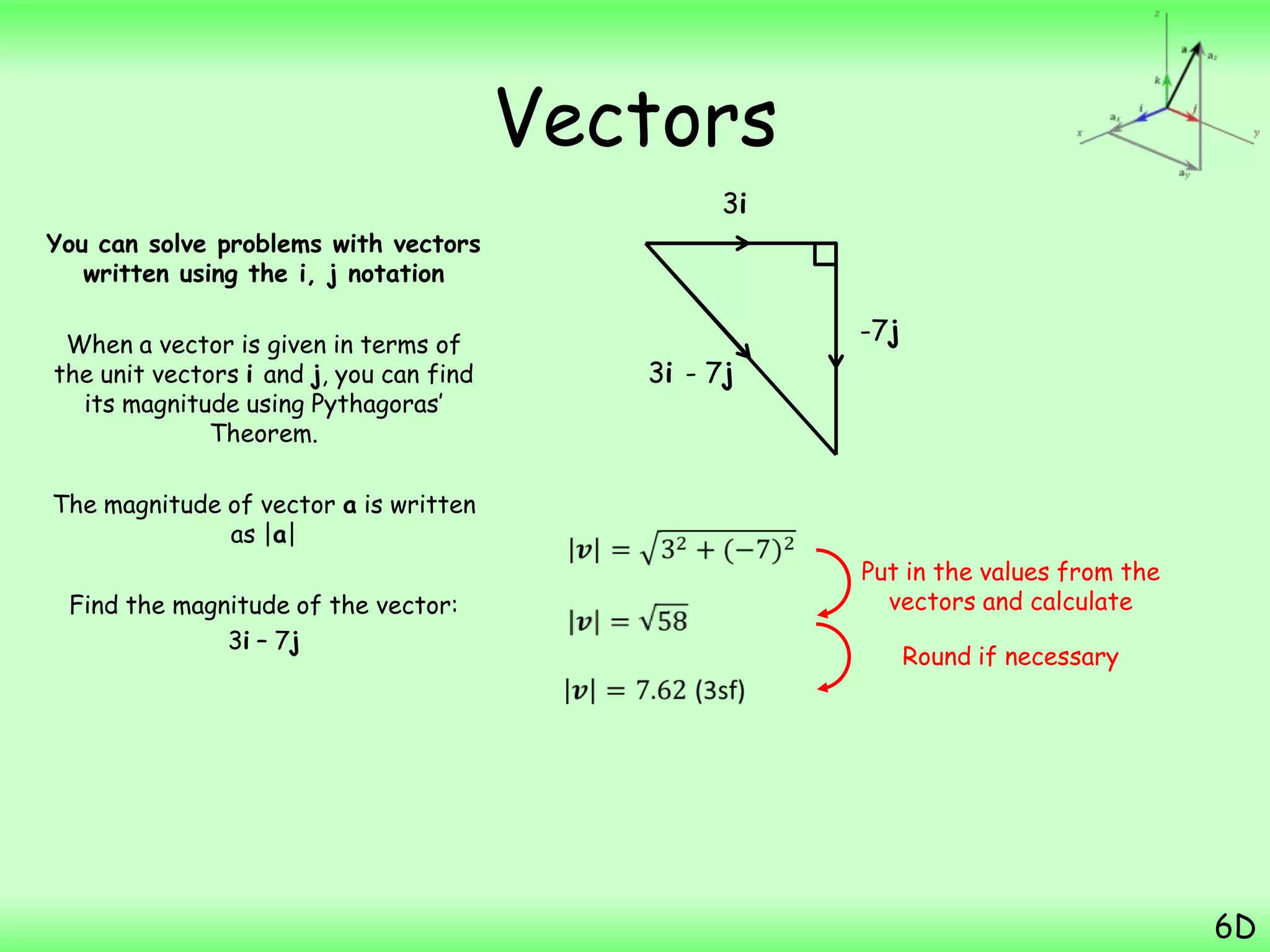 Vectors
You can solve problems with vectors
written using the i, j notation
When a vector is given in terms of
the unit vectors i and j, you can find
its magnitude using Pythagoras‟
Theorem.
The magnitude of vector a is written
as |a|
Find the magnitude of the vector:
3i – 7j
6D
3i
-7j
3i - 7j
Put in the values from the
vectors and calculate
Round if necessary
 