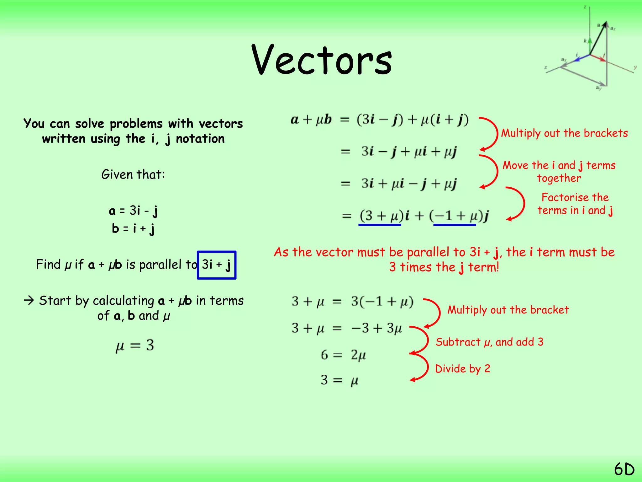 Vectors
You can solve problems with vectors
written using the i, j notation
Given that:
a = 3i - j
b = i + j
Find µ if a + µb is parallel to 3i + j
 Start by calculating a + µb in terms
of a, b and µ
6D
As the vector must be parallel to 3i + j, the i term must be
3 times the j term!
Multiply out the brackets
Divide by 2
Move the i and j terms
together
Factorise the
terms in i and j
Multiply out the bracket
Subtract µ, and add 3
 