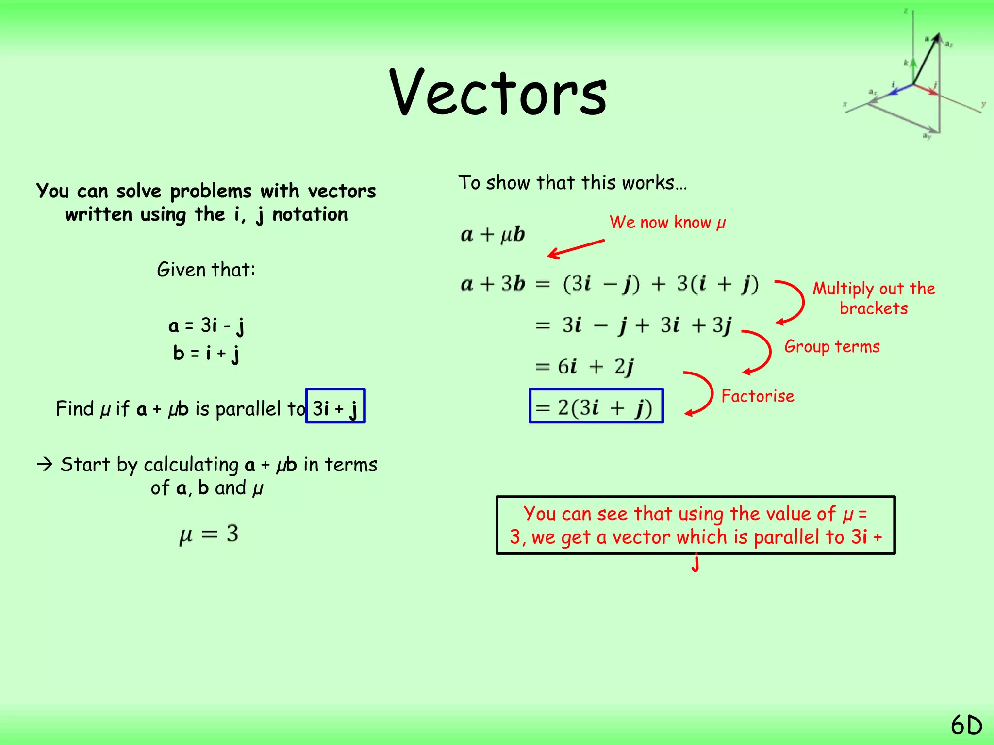 Vectors
You can solve problems with vectors
written using the i, j notation
Given that:
a = 3i - j
b = i + j
Find µ if a + µb is parallel to 3i + j
 Start by calculating a + µb in terms
of a, b and µ
6D
To show that this works…
Multiply out the
brackets
We now know µ
Group terms
Factorise
You can see that using the value of µ =
3, we get a vector which is parallel to 3i +
j
 