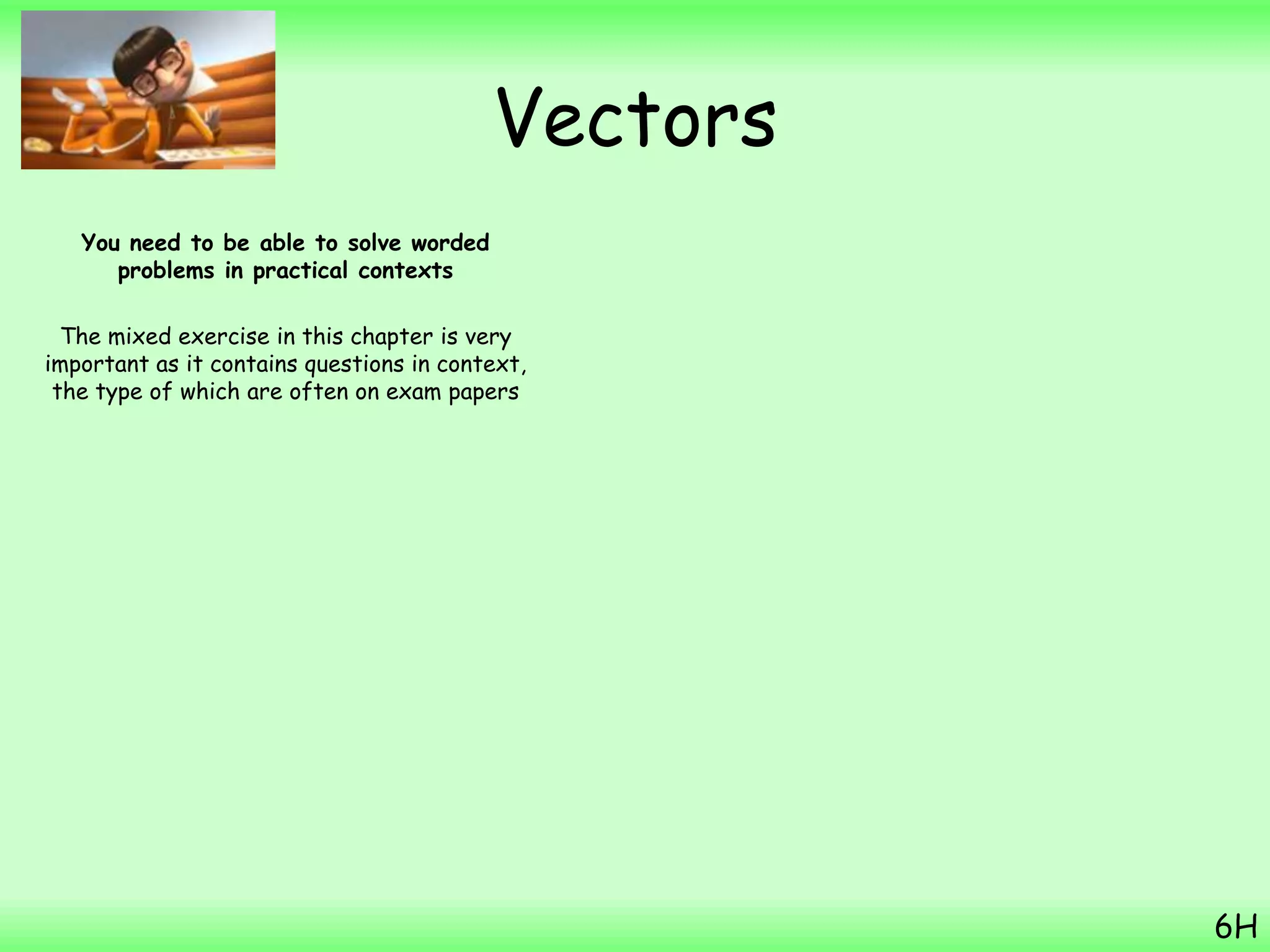 Vectors
You need to be able to solve worded
problems in practical contexts
The mixed exercise in this chapter is very
important as it contains questions in context,
the type of which are often on exam papers
6H
 