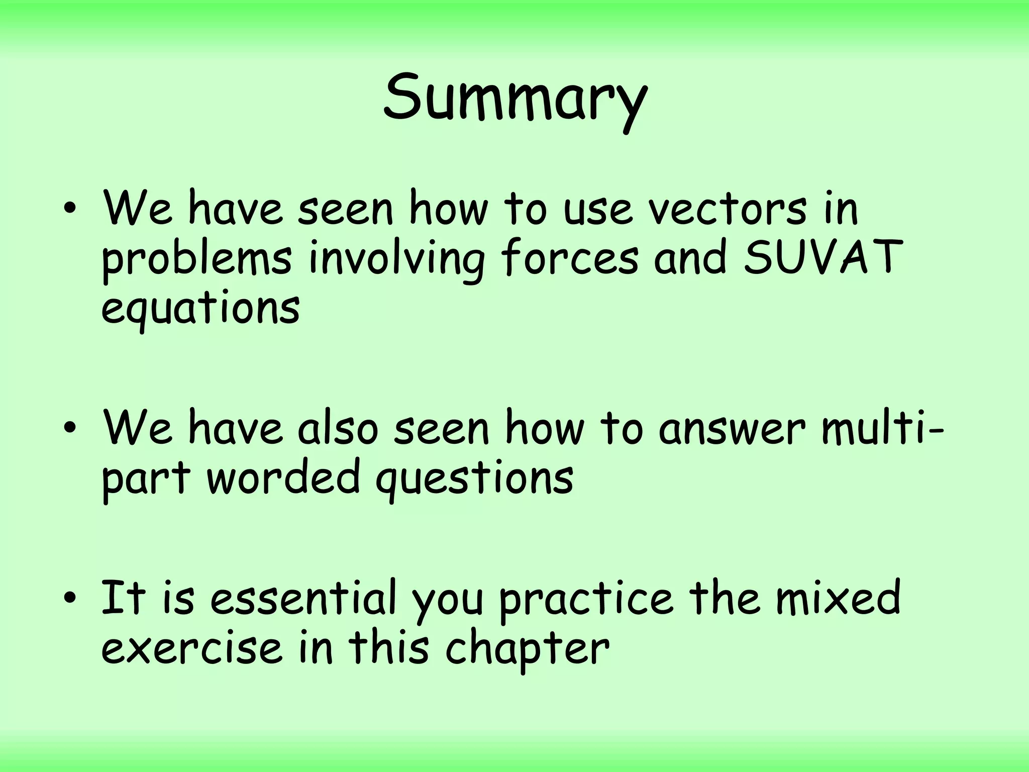 Summary
• We have seen how to use vectors in
problems involving forces and SUVAT
equations
• We have also seen how to answer multi-
part worded questions
• It is essential you practice the mixed
exercise in this chapter
 