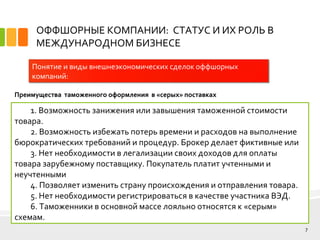 ОФФШОРНЫЕ КОМПАНИИ: СТАТУС И ИХ РОЛЬ В
МЕЖДУНАРОДНОМ БИЗНЕСЕ
7
Понятие и виды внешнеэкономических сделок оффшорных
компаний:
Преимущества таможенного оформления в «серых» поставках
1. Возможность занижения или завышения таможенной стоимости
товара.
2. Возможность избежать потерь времени и расходов на выполнение
бюрократических требований и процедур. Брокер делает фиктивные или
3. Нет необходимости в легализации своих доходов для оплаты
товара зарубежному поставщику. Покупатель платит учтенными и
неучтенными
4. Позволяет изменить страну происхождения и отправления товара.
5. Нет необходимости регистрироваться в качестве участника ВЭД.
6. Таможенники в основной массе лояльно относятся к «серым»
схемам.
 