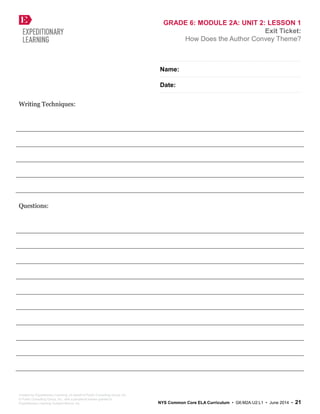 GRADE 6: MODULE 2A: UNIT 2: LESSON 1
Exit Ticket:
How Does the Author Convey Theme?
Name:
Date:
Writing Techniques:
Questions:
Created by Expeditionary Learning, on behalf of Public Consulting Group, Inc.
© Public Consulting Group, Inc., with a perpetual license granted to
Expeditionary Learning Outward Bound, Inc. NYS Common Core ELA Curriculum • G6:M2A:U2:L1 • June 2014 • 21
 