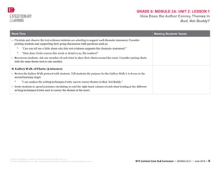 GRADE 6: MODULE 2A: UNIT 2: LESSON 1
How Does the Author Convey Themes in
Bud, Not Buddy?
Work Time Meeting Students’ Needs
• Circulate and observe the text evidence students are selecting to support each thematic statement. Consider
probing students and supporting their group discussions with questions such as:
* “Can you tell me a little about why this text evidence supports this thematic statement?”
* “How does Curtis convey this event or detail to us, the readers?”
• Reconvene students. Ask one member of each triad to place their charts around the room. Consider pairing charts
with the same theme next to one another.
B. Gallery Walk of Charts (5 minutes)
• Review the Gallery Walk protocol with students. Tell students the purpose for the Gallery Walk is to focus on the
second learning target:
* “I can analyze the writing techniques Curtis uses to convey themes in Bud, Not Buddy.”
• Invite students to spend 5 minutes circulating to read the right-hand column of each chart looking at the different
writing techniques Curtis used to convey the themes in the novel.
Created by Expeditionary Learning, on behalf of Public Consulting Group, Inc.
© Public Consulting Group, Inc., with a perpetual license granted to Expeditionary Learning Outward Bound, Inc. NYS Common Core ELA Curriculum • G6:M2A:U2:L1 • June 2014 • 6
 