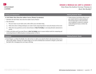 GRADE 6: MODULE 2A: UNIT 2: LESSON 1
How Does the Author Convey Themes in
Bud, Not Buddy?
Closing and Assessment Meeting Students’ Needs
A. Exit Ticket: How Does the Author Convey Theme? (5 minutes)
• Distribute the Exit Ticket: How Does the Author Convey Theme?
• Give directions:
1. Put your name on your index card, as this will be your exit ticket today.
2. Write down three writing techniques you notice Curtis using frequently to convey the themes in the novel.
3. Write down any questions you have about themes of Bud, Not Buddy or conveying thematic statements in
novels.
• Collect exit tickets and Conveying Theme in Bud, Not Buddy charts to assess student needs for comparing and
contrasting themes in different genres (coming up later in Unit 2).
• Using entrance/exit tickets allows you to
get a quick check for understanding of
the learning target so that instruction
can be adjusted or tailored to students’
needs during the lesson or before the
next lesson.
Homework Meeting Students’ Needs
A. Read Chapter 14 of Bud, Not Buddy. You will not have to add to your chart for Bud’s rules because there are no
rules in this chapter. Instead, use evidence flags as you read to identify three moments in Chapter 14 that show
that Bud’s life is changing from surviving to thriving.
Created by Expeditionary Learning, on behalf of Public Consulting Group, Inc.
© Public Consulting Group, Inc., with a perpetual license granted to Expeditionary Learning Outward Bound, Inc. NYS Common Core ELA Curriculum • G6:M2A:U2:L1 • June 2014 • 7
 