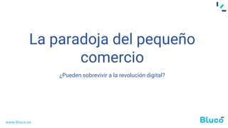 La paradoja del pequeño
comercio
¿Pueden sobrevivir a la revolución digital?
www.bluco.es
 