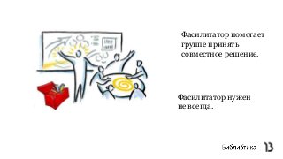 Фасилитатор нужен
не всегда.
Фасилитатор помогает
группе принять
совместное решение.
 