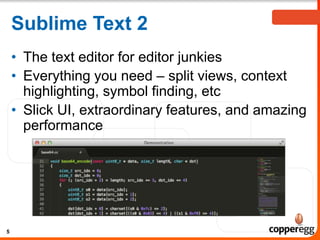 Sublime Text 2
• The text editor for editor junkies
• Everything you need – split views, context
highlighting, symbol finding, etc
• Slick UI, extraordinary features, and amazing
performance
5