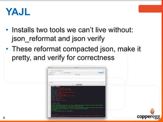 YAJL
• Installs two tools we can’t live without:
json_reformat and json verify
• These reformat compacted json, make it
pretty, and verify for correctness

6

 