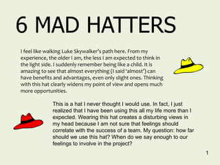 6 MAD HATTERS
I feel like walking Luke Skywalker’s path here. From my
experience, the older I am, the less I am expected to think in
the light side. I suddenly remember being like a child. It is
amazing to see that almost everything (I said ‘almost’) can
have benefits and advantages, even only slight ones. Thinking
with this hat clearly widens my point of view and opens much
more opportunities.

             This is a hat I never thought I would use. In fact, I just
             realized that I have been using this all my life more than I
             expected. Wearing this hat creates a disturbing views in
             my head because I am not sure that feelings should
             correlate with the success of a team. My question: how far
             should we use this hat? When do we say enough to our
             feelings to involve in the project?
                                                                            1
 