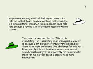 2




My previous learning in critical thinking and economics
help me to think based on data. Applying that knowledge
is a different thing, though. A role as a reader could help
here because I have to gain information based on written
sources.


             I am now the real mad hatter. This hat is
             stimulating, fun, fascinating in an unimaginable way. It
             is because I am allowed to throw strange ideas, plus
             there is no right and wrong. One challenge for this hat:
             How to apply this hat in other circumstances apart
             from brainstorming? It is apparently not an automatic
             mode for me in other cases. I clearly need more
             habituation.
 