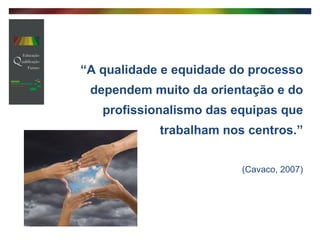 “ A qualidade e equidade do processo dependem muito da orientação e do profissionalismo das equipas que trabalham nos centros.” (Cavaco, 2007) 