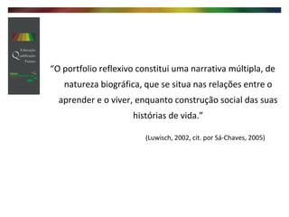 “ O portfolio reflexivo constitui uma narrativa múltipla, de natureza biográfica, que se situa nas relações entre o aprender e o viver, enquanto construção social das suas histórias de vida.”   (Luwisch, 2002, cit. por Sá-Chaves, 2005) 