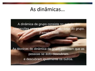 As dinâmicas… As técnicas de dinâmica de grupo permitem que as pessoas se auto-descubram e descubram igualmente os outros. A dinâmica de grupo consiste no estudo das interacções entre os diferentes membros do grupo. (Fachada, 2003) 