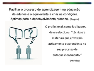 O profissional, como facilitador, deve seleccionar “técnicas e materiais que envolvam activamente o aprendente no seu processo de autoquestionamento.”   (Knowles) Facilitar o processo de aprendizagem na educação de adultos é o equivalente a criar as condições óptimas para o desenvolvimento humano.  (Rogers) 