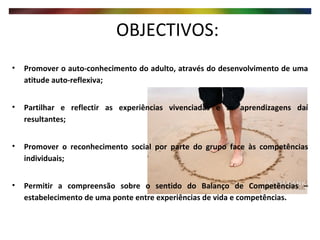 OBJECTIVOS:  Promover o auto-conhecimento do adulto, através do desenvolvimento de uma atitude auto-reflexiva; Partilhar e reflectir as experiências vivenciadas e as aprendizagens daí resultantes; Promover o reconhecimento social por parte do grupo face às competências individuais; Permitir a compreensão sobre o sentido do Balanço de Competências – estabelecimento de uma ponte entre experiências de vida e competências. 