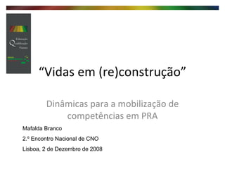 “ Vidas em (re)construção” Dinâmicas para a mobilização de competências em PRA Mafalda Branco 2.º Encontro Nacional de CNO Lisboa, 2 de Dezembro de 2008 