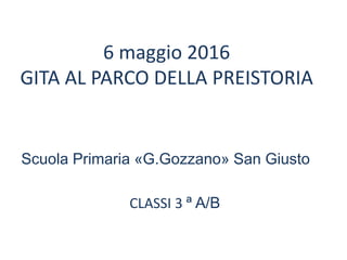 6 maggio 2016
GITA AL PARCO DELLA PREISTORIA
Scuola Primaria «G.Gozzano» San Giusto
CLASSI 3 ª A/B
 
