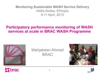 Participatory performance monitoring of WASH
services at scale in BRAC WASH Programme
1
Monitoring Sustainable WASH Service Delivery
Addis Ababa, Ethiopia
9-11 April, 2013
Mahjabeen Ahmed
BRAC
 