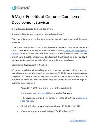 sales@biztechcs.com
6 Major Benefits of Custom eCommerce
Development Services
Is your brick and mortar business doing well?
Are you looking for ways to expand your sales and reach?
Then an eCommerce is the best solution for all your traditional business
problems.
In fact, with everything digital, it has become essential to have an eCommerce
store. That’s why it is better to understand the custom ​eCommerce development
services​, and how it will advance your business. If you’re worried about security
or isn’t sure about the eCommerce development then this article is for you. It will
help you understand the benefits of having an eCommerce solution.
eCommerce Development in Nutshell:
eCommerce website allows selling your products and services online. Users can
easily browse your products and buy them online. Multiple payment gateways are
integrated to provide instant payment options. All these without any physical
presence or meet up. Here are some facts to prove the competitive edge of
eCommerce development:
-​ ​Around 67% of US millennials prefer online purchasing.
-​ ​ ​eCommerce has​ ​grown by 300%​ over the last few years
- ​The revenue generated by eCommerce in the US last year ​was approx.
$600-700 billion
-​ ​Global B2B sales are expected to reach over $6.6 trillion by 2021
-​ ​eCommerce sales are predicted to hit $4.48 trillion by 2021
www.biztechcs.com
 