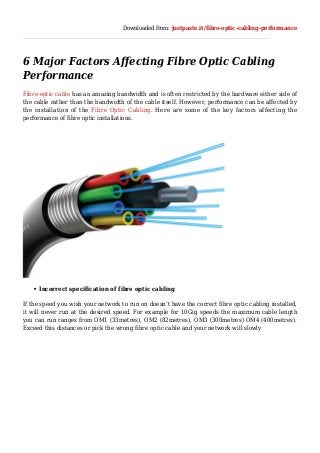 Downloaded from: justpaste.it/fibre-optic-cabling-performance
6 Major Factors Affecting Fibre Optic Cabling
Performance
Fibre-optic cable has an amazing bandwidth and is often restricted by the hardware either side of
the cable rather than the bandwidth of the cable itself. However, performance can be affected by
the installation of the Fibre Optic Cabling. Here are some of the key factors affecting the
performance of fibre optic installations.
Incorrect specification of fibre optic cabling
If the speed you wish your network to run on doesn’t have the correct fibre optic cabling installed,
it will never run at the desired speed. For example for 10Gig speeds the maximum cable length
you can run ranges from OM1 (33metres), OM2 (82metres), OM3 (300metres) OM4 (400metres).
Exceed this distances or pick the wrong fibre optic cable and your network will slowly
 
