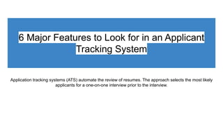 6 Major Features to Look for in an Applicant
Tracking System
Application tracking systems (ATS) automate the review of resumes. The approach selects the most likely
applicants for a one-on-one interview prior to the interview.
 