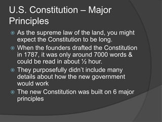 U.S. Constitution – Major
Principles
 As the supreme law of the land, you might
  expect the Constitution to be long.
 When the founders drafted the Constitution
  in 1787, it was only around 7000 words &
  could be read in about ½ hour.
 They purposefully didn’t include many
  details about how the new government
  would work
 The new Constitution was built on 6 major
  principles
 