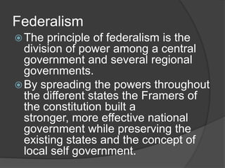 Federalism
 The  principle of federalism is the
  division of power among a central
  government and several regional
  governments.
 By spreading the powers throughout
  the different states the Framers of
  the constitution built a
  stronger, more effective national
  government while preserving the
  existing states and the concept of
  local self government.
 