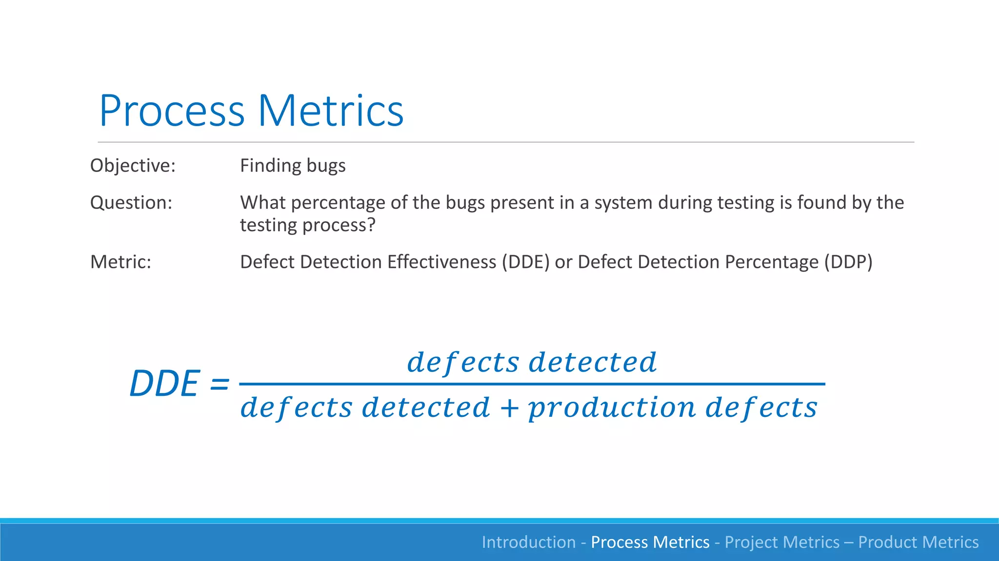 Process Metrics
Objective: Finding bugs
Question: What percentage of the bugs present in a system during testing is found by the
testing process?
Metric: Defect Detection Effectiveness (DDE) or Defect Detection Percentage (DDP)
DDE =
𝑑𝑒𝑓𝑒𝑐𝑡𝑠 𝑑𝑒𝑡𝑒𝑐𝑡𝑒𝑑
𝑑𝑒𝑓𝑒𝑐𝑡𝑠 𝑑𝑒𝑡𝑒𝑐𝑡𝑒𝑑 + 𝑝𝑟𝑜𝑑𝑢𝑐𝑡𝑖𝑜𝑛 𝑑𝑒𝑓𝑒𝑐𝑡𝑠
Introduction - Process Metrics - Project Metrics – Product Metrics
 