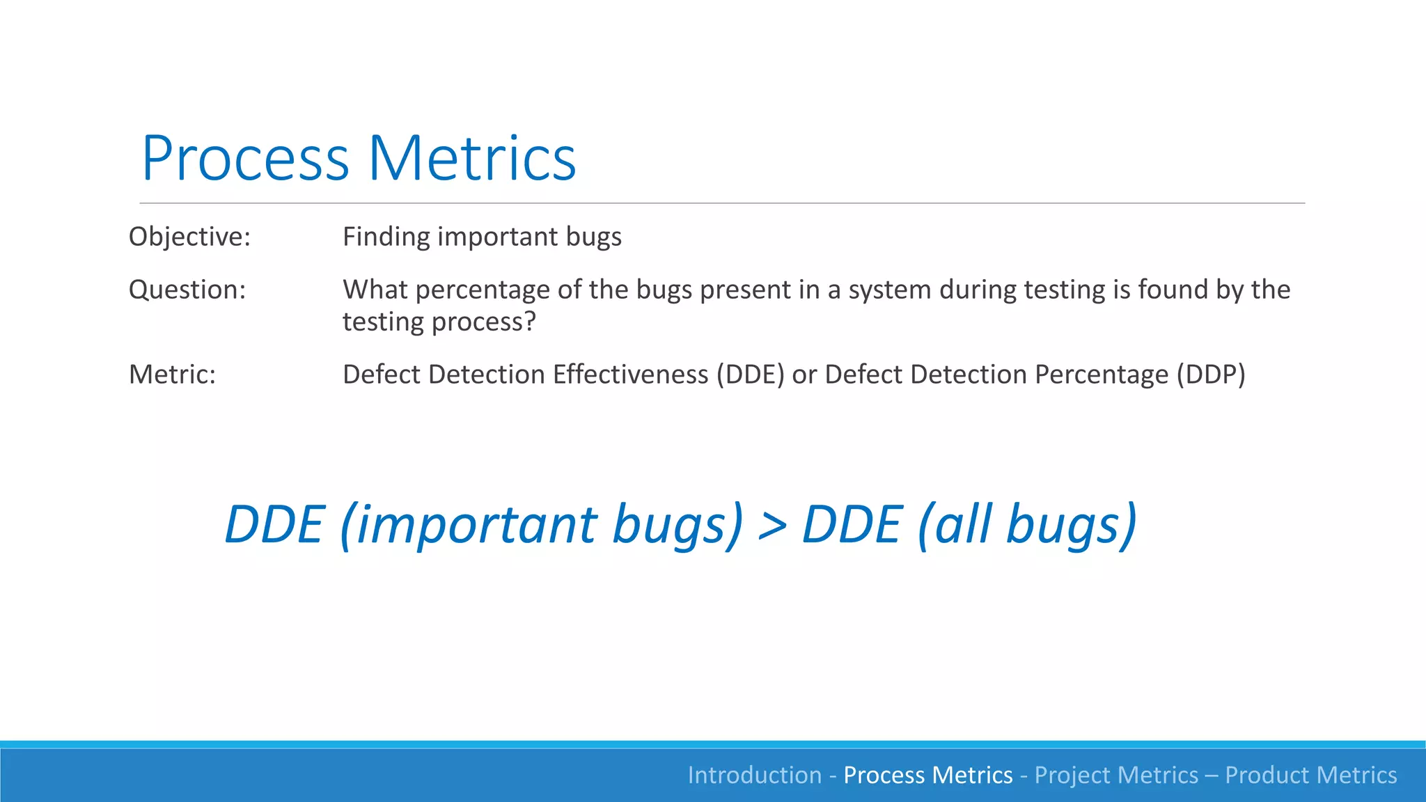 Process Metrics
Objective: Finding important bugs
Question: What percentage of the bugs present in a system during testing is found by the
testing process?
Metric: Defect Detection Effectiveness (DDE) or Defect Detection Percentage (DDP)
DDE (important bugs) > DDE (all bugs)
Introduction - Process Metrics - Project Metrics – Product Metrics
 