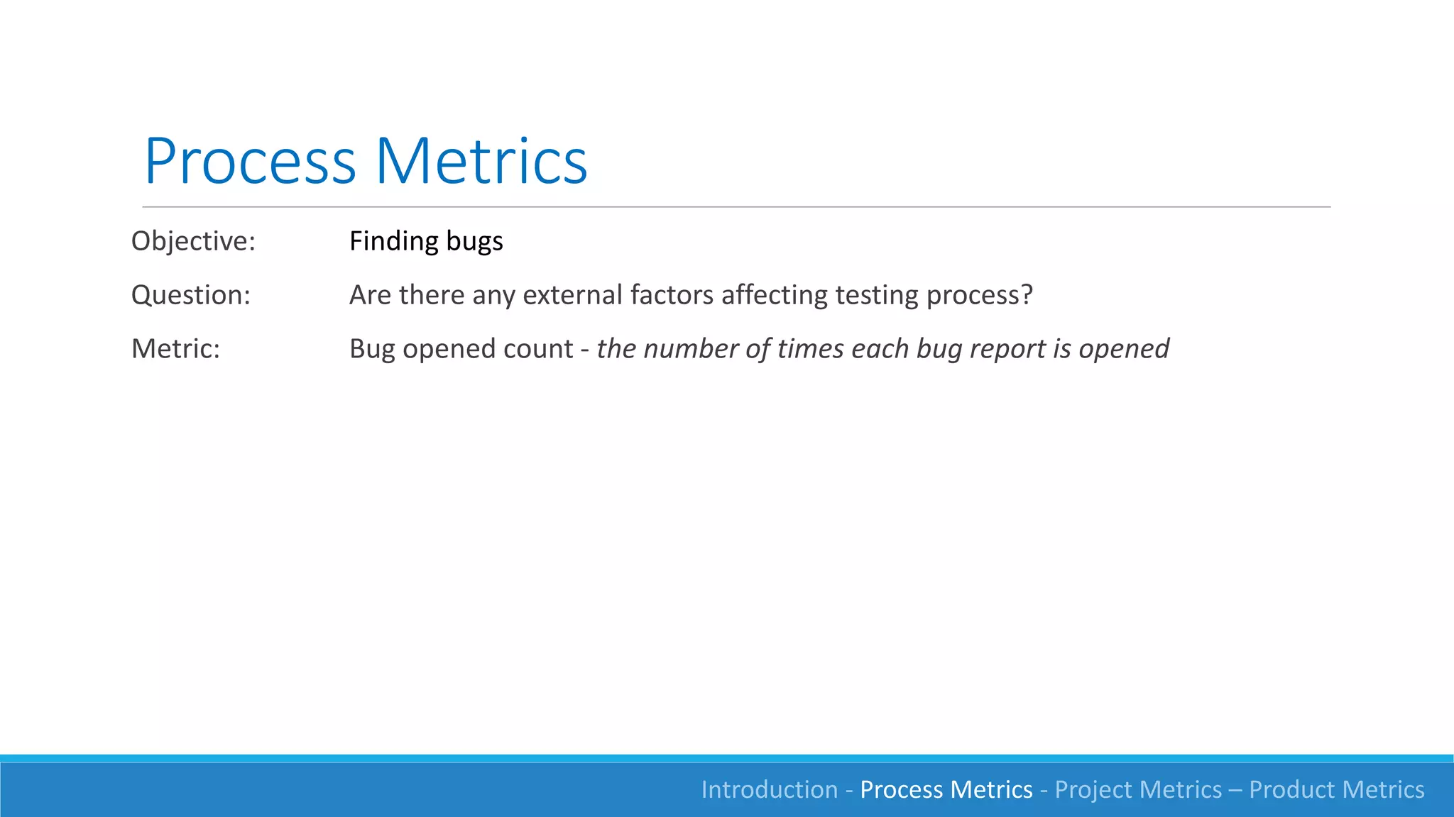 Process Metrics
Objective: Finding bugs
Question: Are there any external factors affecting testing process?
Metric: Bug opened count - the number of times each bug report is opened
Introduction - Process Metrics - Project Metrics – Product Metrics
 