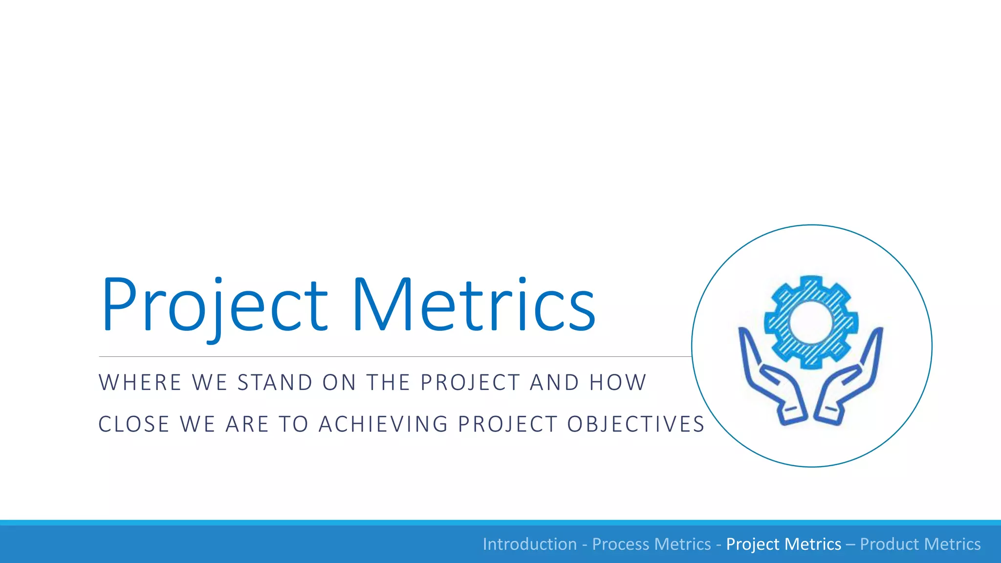 Project Metrics
WHERE WE STAND ON THE PROJECT AND HOW
CLOSE WE ARE TO ACHIEVING PROJECT OBJECTIVES
Introduction - Process Metrics - Project Metrics – Product Metrics
 
