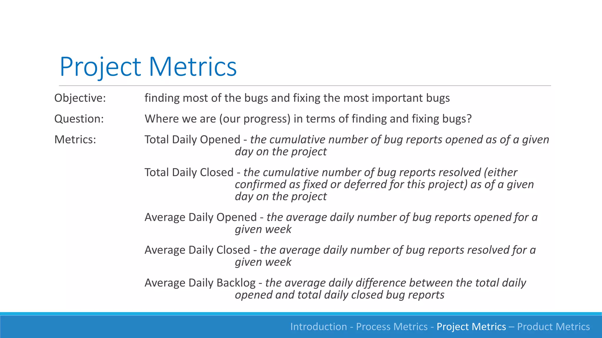 Project Metrics
Objective: finding most of the bugs and fixing the most important bugs
Question: Where we are (our progress) in terms of finding and fixing bugs?
Metrics: Total Daily Opened - the cumulative number of bug reports opened as of a given
day on the project
Total Daily Closed - the cumulative number of bug reports resolved (either
confirmed as fixed or deferred for this project) as of a given
day on the project
Average Daily Opened - the average daily number of bug reports opened for a
given week
Average Daily Closed - the average daily number of bug reports resolved for a
given week
Average Daily Backlog - the average daily difference between the total daily
opened and total daily closed bug reports
Introduction - Process Metrics - Project Metrics – Product Metrics
 