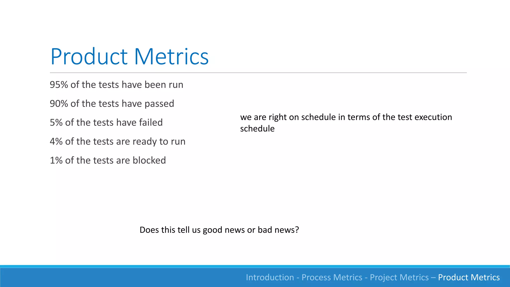 Product Metrics
95% of the tests have been run
90% of the tests have passed
5% of the tests have failed
4% of the tests are ready to run
1% of the tests are blocked
we are right on schedule in terms of the test execution
schedule
Does this tell us good news or bad news?
Introduction - Process Metrics - Project Metrics – Product Metrics
 