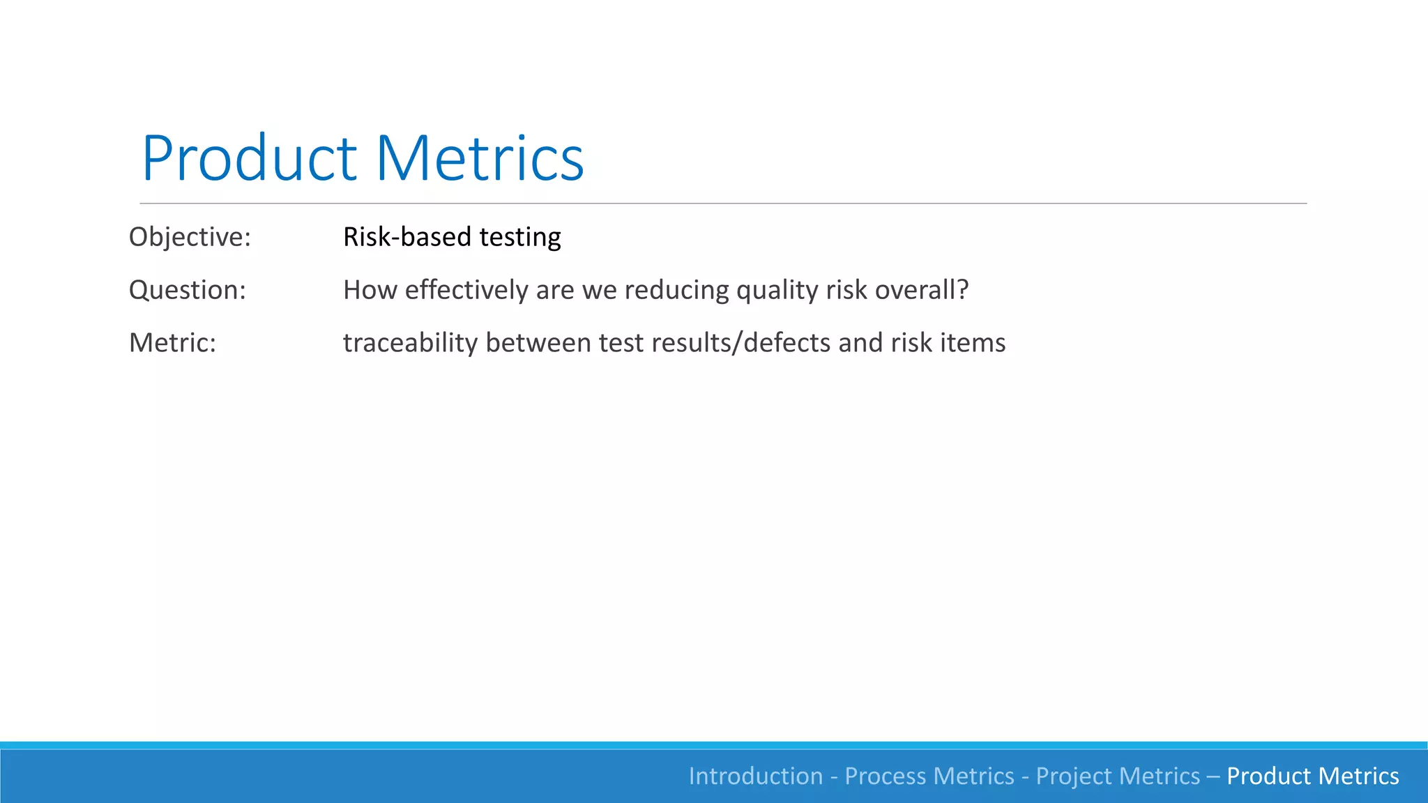 Product Metrics
Introduction - Process Metrics - Project Metrics – Product Metrics
Objective: Risk-based testing
Question: How effectively are we reducing quality risk overall?
Metric: traceability between test results/defects and risk items
 
