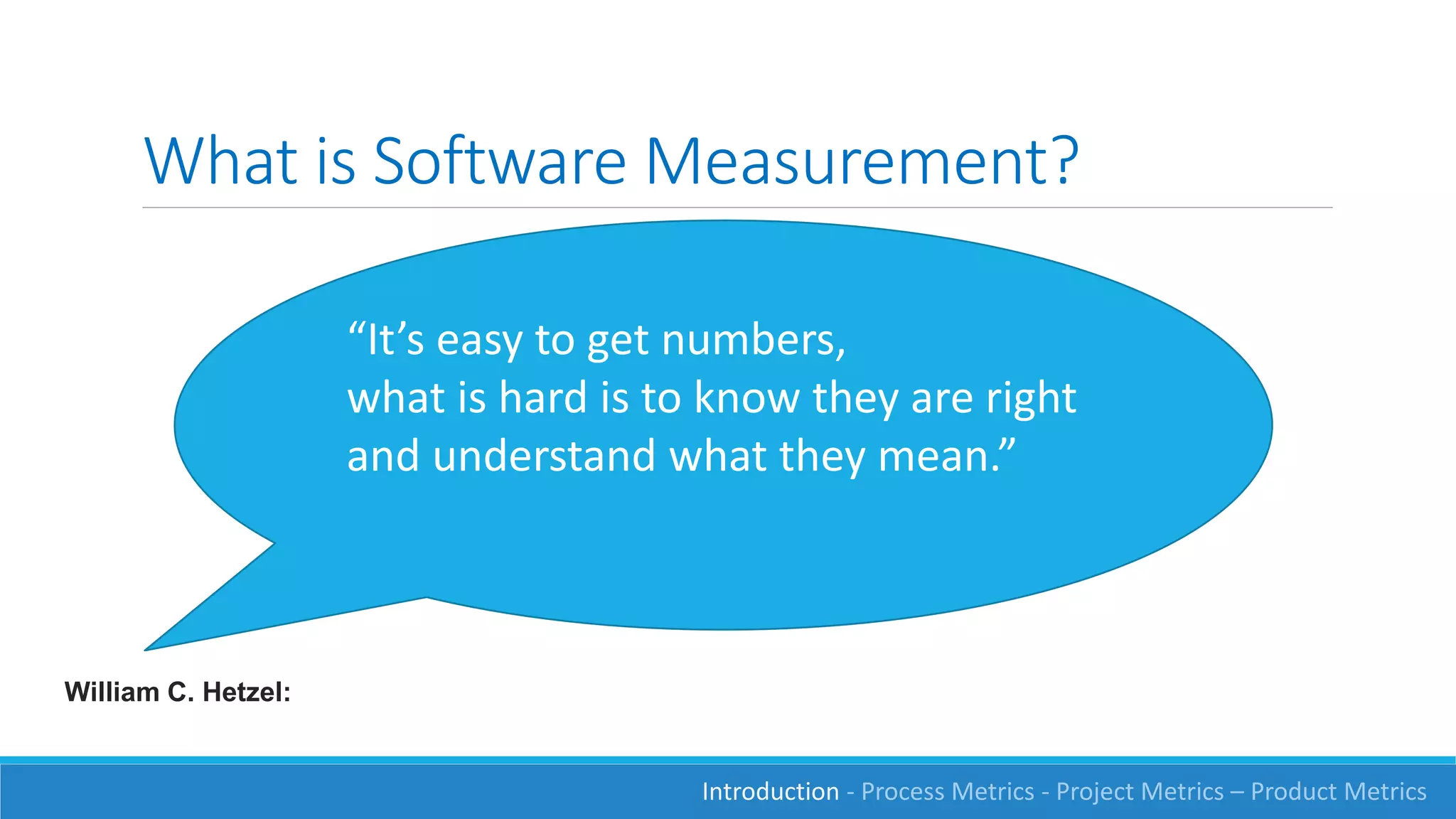 What is Software Measurement?
“It’s easy to get numbers,
what is hard is to know they are right
and understand what they mean.”
William C. Hetzel:
Introduction - Process Metrics - Project Metrics – Product Metrics
 