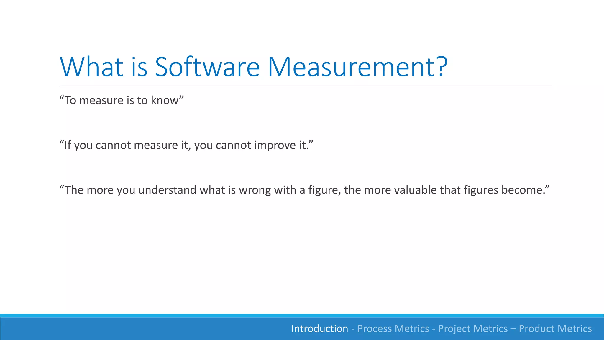 What is Software Measurement?
“To measure is to know”
“If you cannot measure it, you cannot improve it.”
“The more you understand what is wrong with a figure, the more valuable that figures become.”
Introduction - Process Metrics - Project Metrics – Product Metrics
 