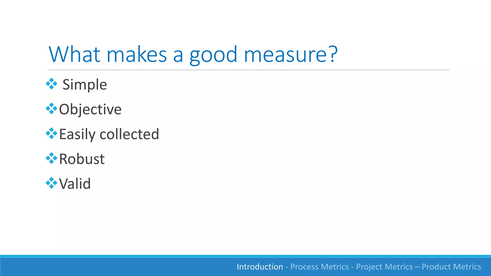 What makes a good measure?
 Simple
Objective
Easily collected
Robust
Valid
Introduction - Process Metrics - Project Metrics – Product Metrics
 