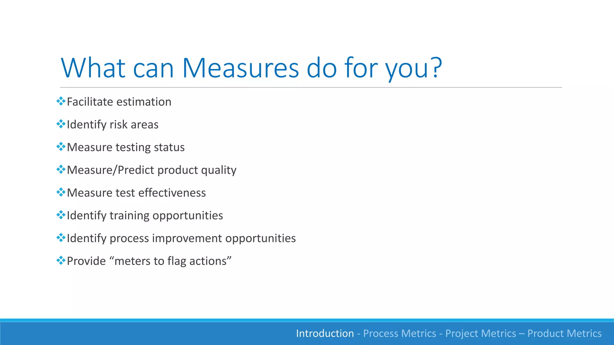 What can Measures do for you?
Facilitate estimation
Identify risk areas
Measure testing status
Measure/Predict product quality
Measure test effectiveness
Identify training opportunities
Identify process improvement opportunities
Provide “meters to flag actions”
Introduction - Process Metrics - Project Metrics – Product Metrics
 