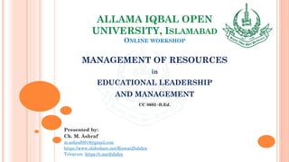 ALLAMA IQBAL OPEN
UNIVERSITY, ISLAMABAD
ONLINE WORKSHOP
MANAGEMENT OF RESOURCES
in
EDUCATIONAL LEADERSHIP
AND MANAGEMENT
CC 8605 -B.Ed.
Presented by:
Ch. M. Ashraf
m.ashraf0919@gmail.com
https://www.slideshare.net/RizwanDuhdra
Telegram: https://t.me/duhdra
 