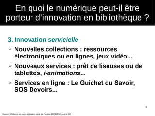 19
3. Innovation servicielle
✔ Nouvelles collections : ressources
électroniques ou en lignes, jeux vidéo...
✔ Nouveaux services : prêt de liseuses ou de
tablettes, i-animations...
✔ Services en ligne : Le Guichet du Savoir,
SOS Devoirs...
Source : Réflexion en cours et étude à venir de Caroline BROUSSE pour la BPI
En quoi le numérique peut-il être
porteur d’innovation en bibliothèque ?
 
