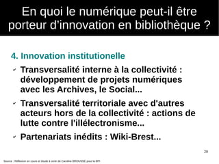 20
4. Innovation institutionelle
✔ Transversalité interne à la collectivité :
développement de projets numériques
avec les Archives, le Social...
✔ Transversalité territoriale avec d'autres
acteurs hors de la collectivité : actions de
lutte contre l'illélectronisme...
✔ Partenariats inédits : Wiki-Brest...
Source : Réflexion en cours et étude à venir de Caroline BROUSSE pour la BPI
En quoi le numérique peut-il être
porteur d’innovation en bibliothèque ?
 